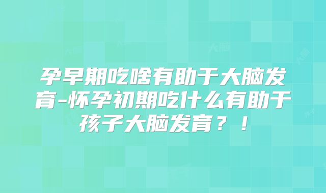 孕早期吃啥有助于大脑发育-怀孕初期吃什么有助于孩子大脑发育？！