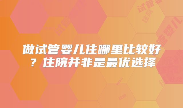 做试管婴儿住哪里比较好?住院并非是最优选择