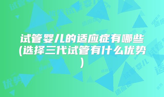 试管婴儿的适应症有哪些(选择三代试管有什么优势)