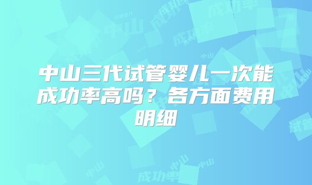 中山三代试管婴儿一次能成功率高吗?各方面费用明细
