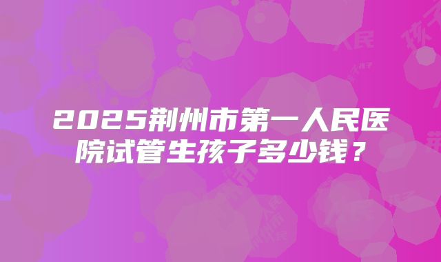 2025荆州市第一人民医院试管生孩子多少钱？