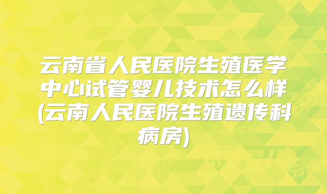 云南省人民医院生殖医学中心试管婴儿技术怎么样(云南人民医院生殖遗传科病房)