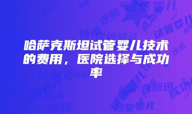 哈萨克斯坦试管婴儿技术的费用，医院选择与成功率