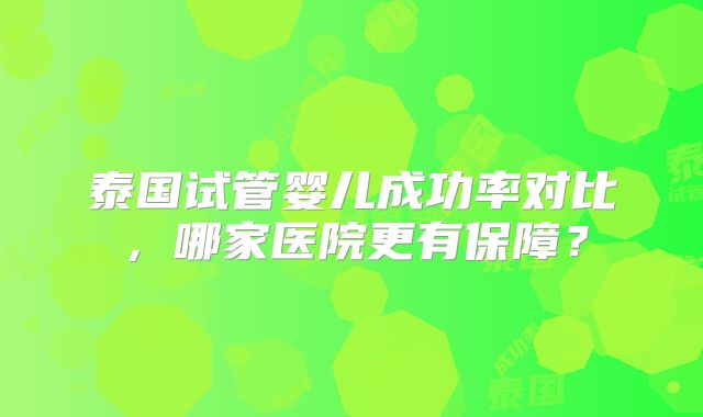 泰国试管婴儿成功率对比，哪家医院更有保障？