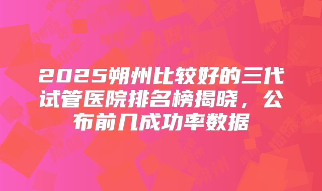 2025朔州比较好的三代试管医院排名榜揭晓,公布前几成功率数据