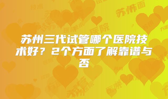 苏州三代试管哪个医院技术好？2个方面了解靠谱与否