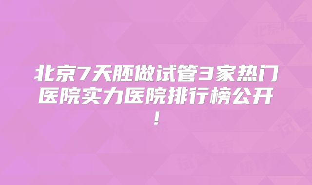 北京7天胚做试管3家热门医院实力医院排行榜公开!