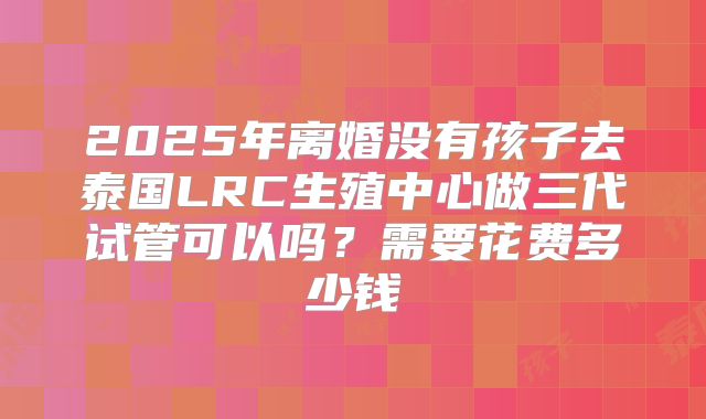 2025年离婚没有孩子去泰国LRC生殖中心做三代试管可以吗?需要花费多少钱