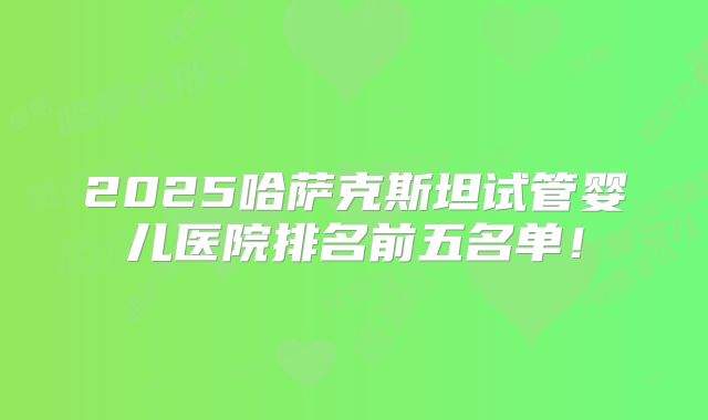 2025哈萨克斯坦试管婴儿医院排名前五名单！
