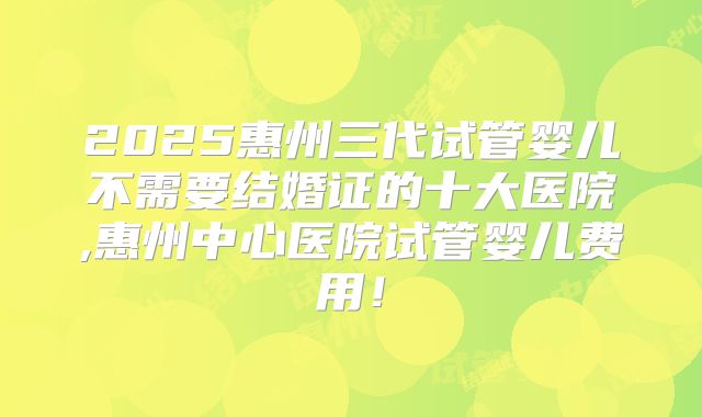 2025惠州三代试管婴儿不需要结婚证的十大医院,惠州中心医院试管婴儿费用！