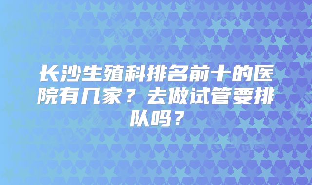 长沙生殖科排名前十的医院有几家？去做试管要排队吗？