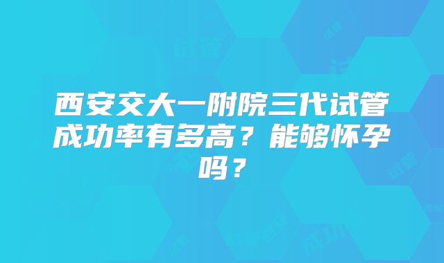西安交大一附院三代试管成功率有多高？能够怀孕吗？