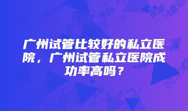 广州试管比较好的私立医院，广州试管私立医院成功率高吗？