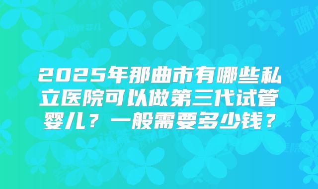 2025年那曲市有哪些私立医院可以做第三代试管婴儿?一般需要多少钱?