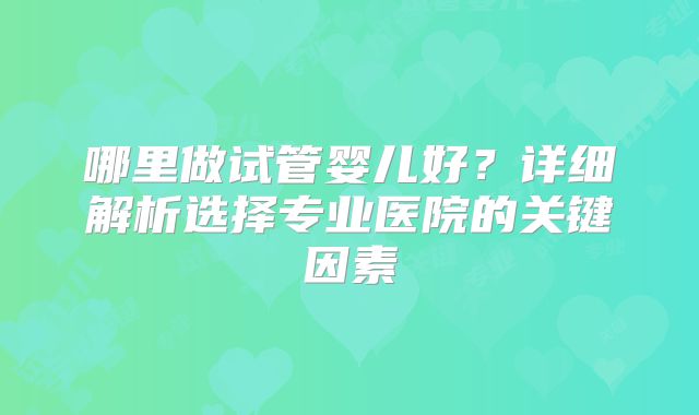 哪里做试管婴儿好？详细解析选择专业医院的关键因素