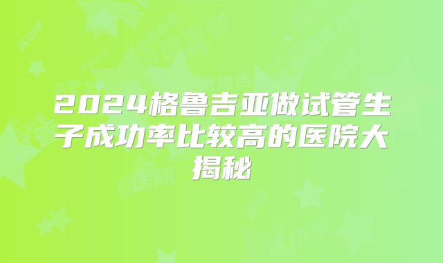 2024格鲁吉亚做试管生子成功率比较高的医院大揭秘