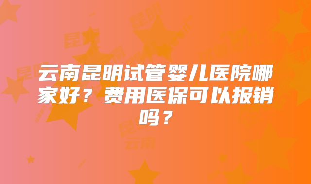 云南昆明试管婴儿医院哪家好?费用医保可以报销吗?