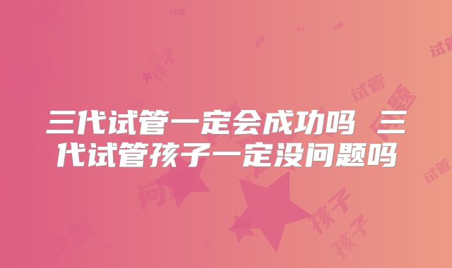 三代试管一定会成功吗 三代试管孩子一定没问题吗