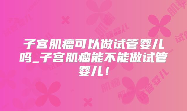 子宫肌瘤可以做试管婴儿吗_子宫肌瘤能不能做试管婴儿！