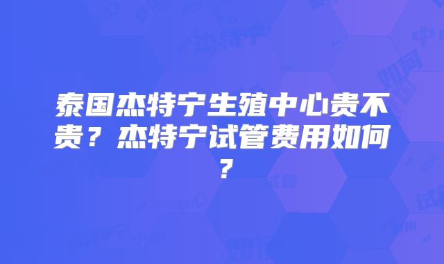 泰国杰特宁生殖中心贵不贵?杰特宁试管费用如何?