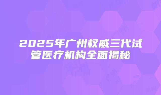 2025年广州权威三代试管医疗机构全面揭秘