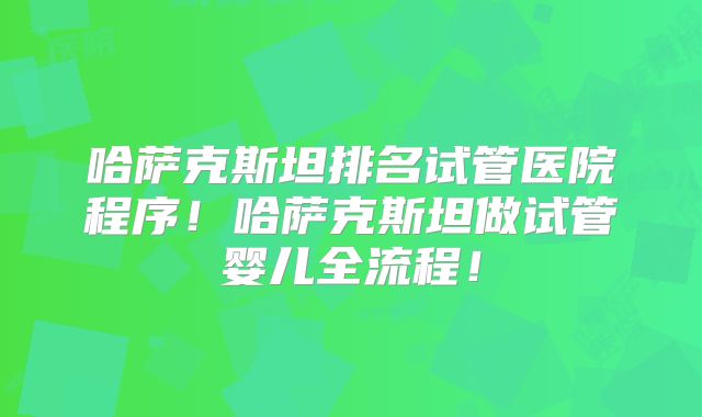 哈萨克斯坦排名试管医院程序！哈萨克斯坦做试管婴儿全流程！