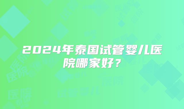 2024年泰国试管婴儿医院哪家好？