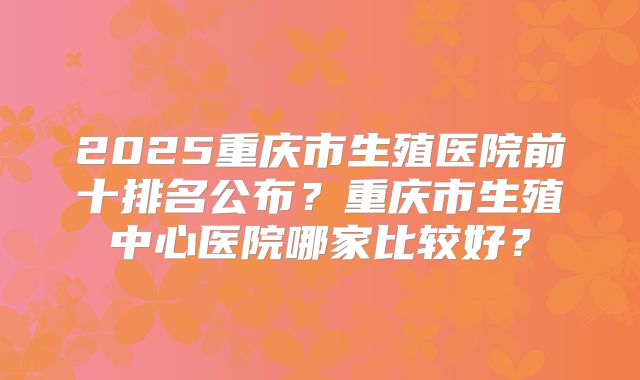 2025重庆市生殖医院前十排名公布？重庆市生殖中心医院哪家比较好？