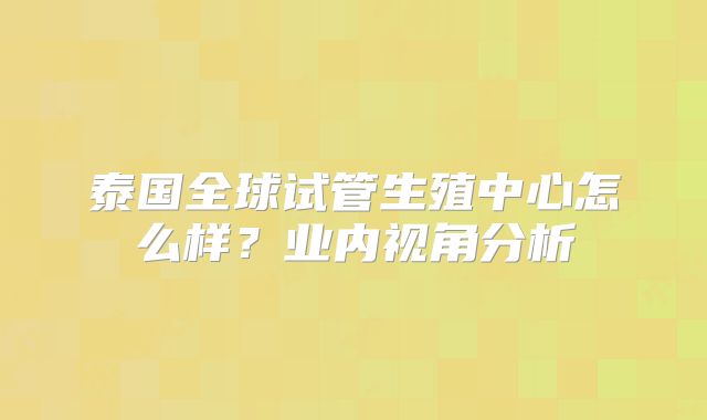 泰国全球试管生殖中心怎么样？业内视角分析