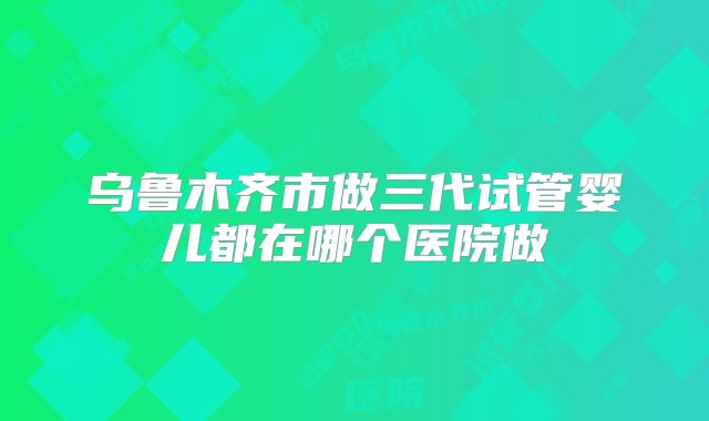 乌鲁木齐市做三代试管婴儿都在哪个医院做