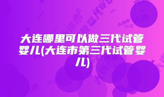 大连哪里可以做三代试管婴儿(大连市第三代试管婴儿)