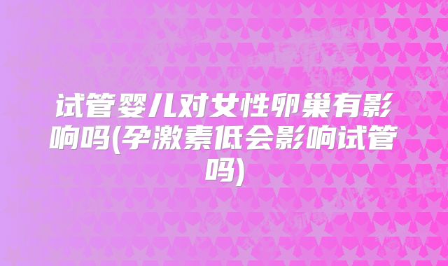 试管婴儿对女性卵巢有影响吗(孕激素低会影响试管吗)