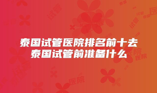 泰国试管医院排名前十去泰国试管前准备什么