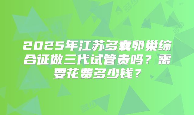 2025年江苏多囊卵巢综合征做三代试管贵吗？需要花费多少钱？