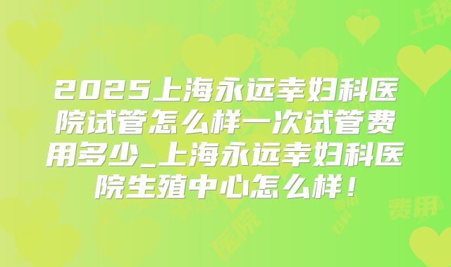 2025上海永远幸妇科医院试管怎么样一次试管费用多少_上海永远幸妇科医院生殖中心怎么样！