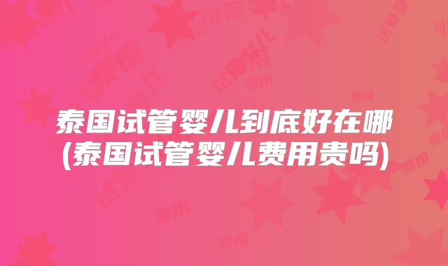 泰国试管婴儿到底好在哪(泰国试管婴儿费用贵吗)
