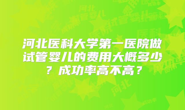 河北医科大学第一医院做试管婴儿的费用大概多少？成功率高不高？
