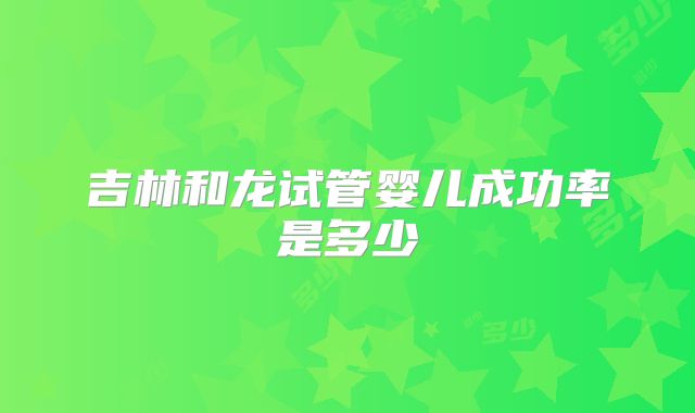 吉林和龙试管婴儿成功率是多少