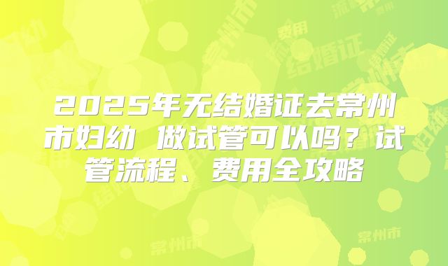 2025年无结婚证去常州市妇幼 做试管可以吗？试管流程、费用全攻略