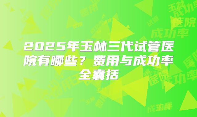 2025年玉林三代试管医院有哪些？费用与成功率全囊括