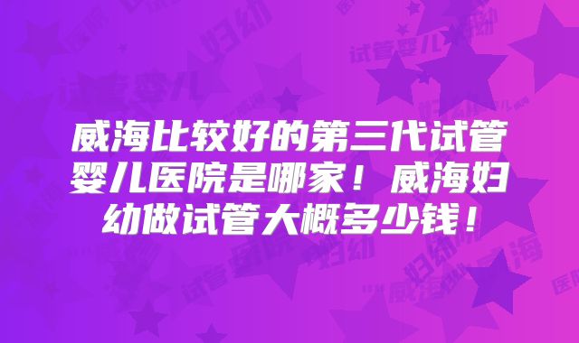 威海比较好的第三代试管婴儿医院是哪家！威海妇幼做试管大概多少钱！