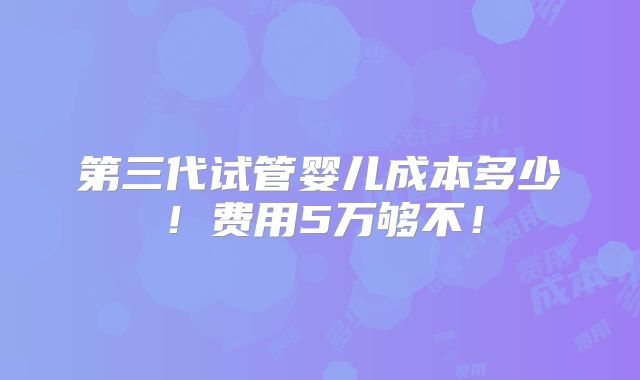 第三代试管婴儿成本多少！费用5万够不！