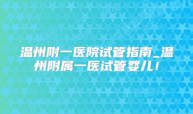 温州附一医院试管指南_温州附属一医试管婴儿！