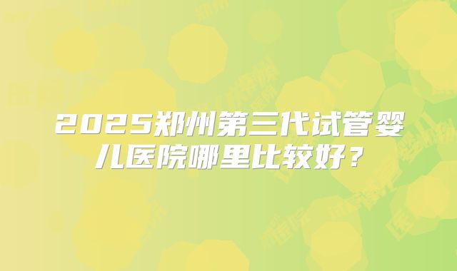 2025郑州第三代试管婴儿医院哪里比较好？