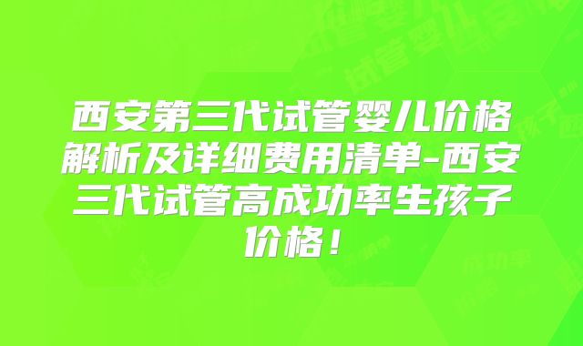 西安第三代试管婴儿价格解析及详细费用清单-西安三代试管高成功率生孩子价格!