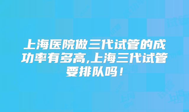 上海医院做三代试管的成功率有多高,上海三代试管要排队吗!