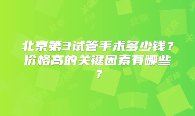 北京第3试管手术多少钱？价格高的关键因素有哪些？