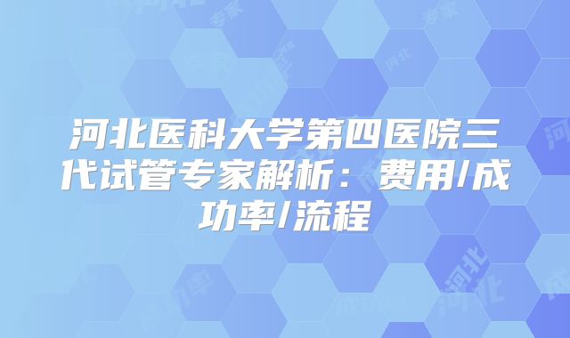 河北医科大学第四医院三代试管专家解析：费用/成功率/流程