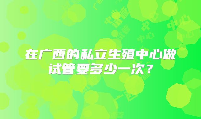 在广西的私立生殖中心做试管要多少一次？