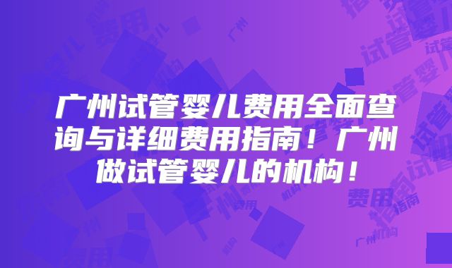 广州试管婴儿费用全面查询与详细费用指南！广州做试管婴儿的机构！